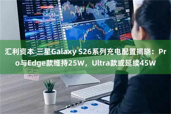 汇利资本 三星Galaxy S26系列充电配置揭晓：Pro与Edge款维持25W，Ultra款或延续45W