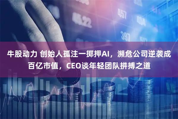 牛股动力 创始人孤注一掷押AI，濒危公司逆袭成百亿市值，CEO谈年轻团队拼搏之道