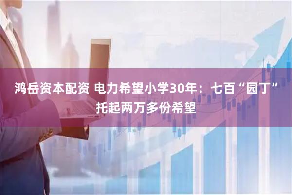 鸿岳资本配资 电力希望小学30年：七百“园丁”托起两万多份希望