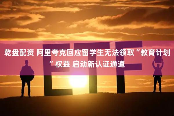 乾盘配资 阿里夸克回应留学生无法领取“教育计划”权益 启动新认证通道
