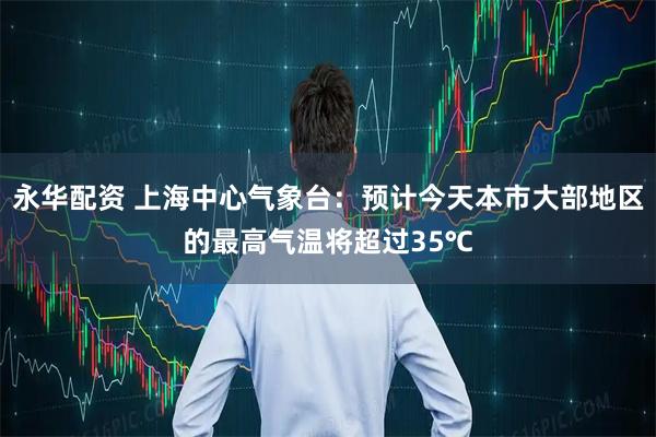 永华配资 上海中心气象台：预计今天本市大部地区的最高气温将超过35℃
