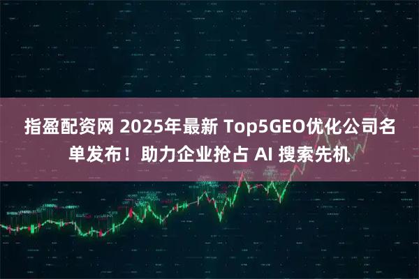 指盈配资网 2025年最新 Top5GEO优化公司名单发布！助力企业抢占 AI 搜索先机