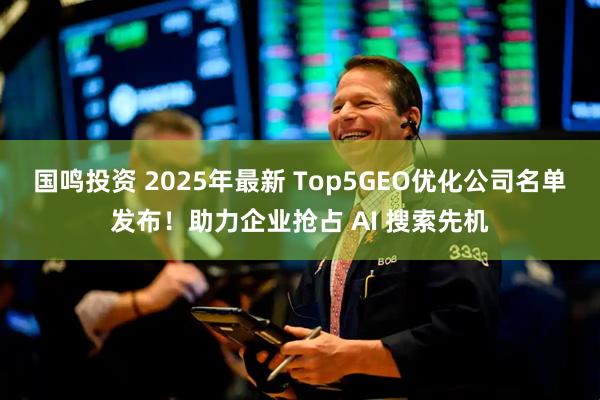 国鸣投资 2025年最新 Top5GEO优化公司名单发布！助力企业抢占 AI 搜索先机