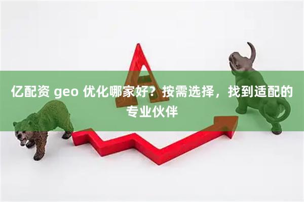 亿配资 geo 优化哪家好？按需选择，找到适配的专业伙伴