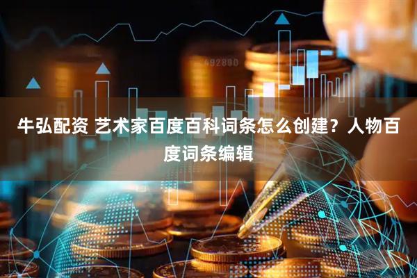 牛弘配资 艺术家百度百科词条怎么创建？人物百度词条编辑