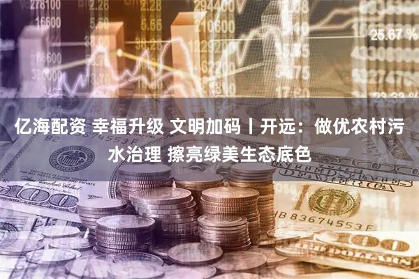 亿海配资 幸福升级 文明加码丨开远：做优农村污水治理 擦亮绿美生态底色