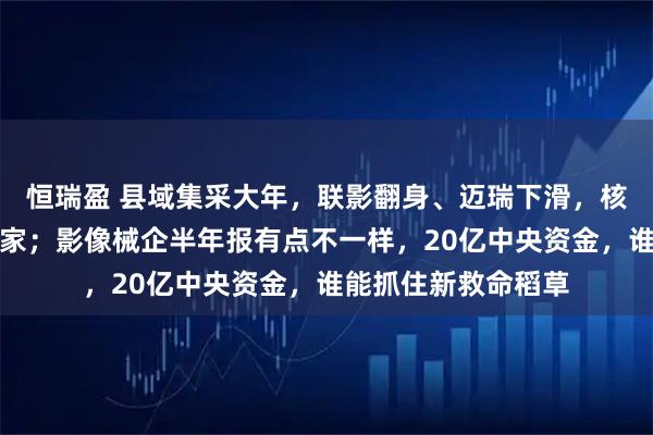 恒瑞盈 县域集采大年，联影翻身、迈瑞下滑，核心部件商成意外赢家；影像械企半年报有点不一样，20亿中央资金，谁能抓住新救命稻草