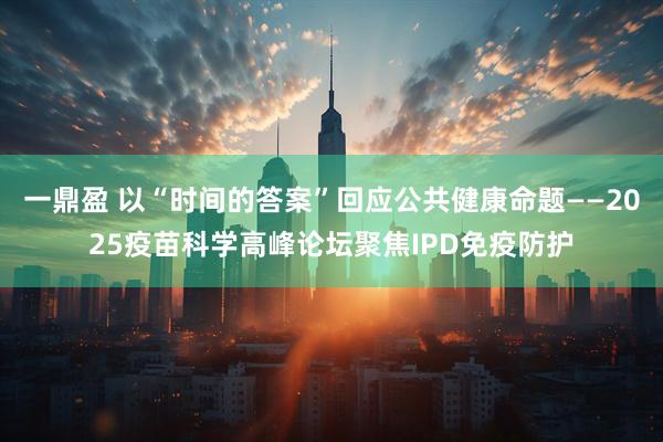 一鼎盈 以“时间的答案”回应公共健康命题——2025疫苗科学高峰论坛聚焦IPD免疫防护