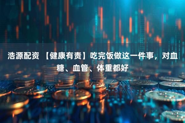 浩源配资 【健康有责】吃完饭做这一件事，对血糖、血管、体重都好