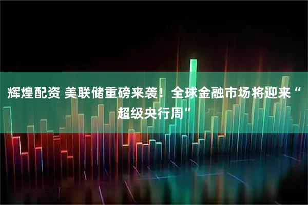 辉煌配资 美联储重磅来袭！全球金融市场将迎来“超级央行周”