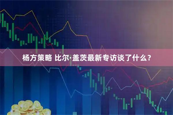 杨方策略 比尔·盖茨最新专访谈了什么？