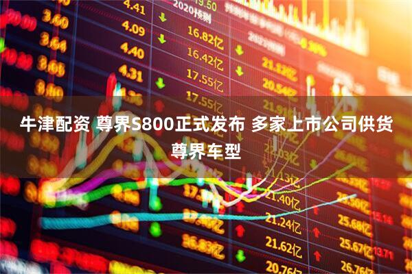 牛津配资 尊界S800正式发布 多家上市公司供货尊界车型