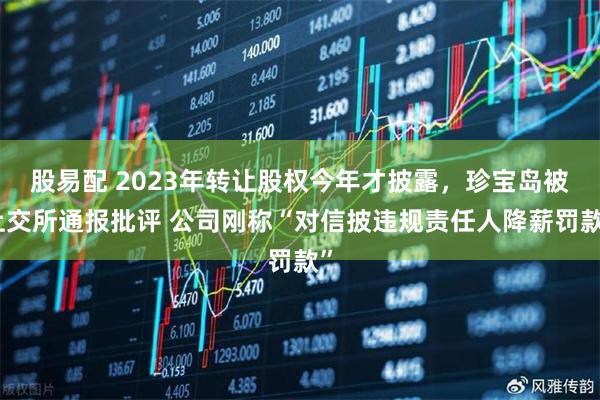 股易配 2023年转让股权今年才披露，珍宝岛被上交所通报批评 公司刚称“对信披违规责任人降薪罚款”
