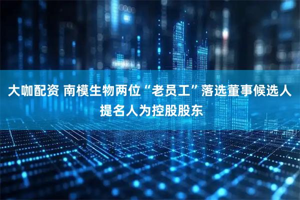 大咖配资 南模生物两位“老员工”落选董事候选人 提名人为控股股东