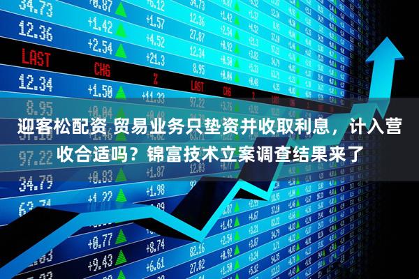 迎客松配资 贸易业务只垫资并收取利息，计入营收合适吗？锦富技术立案调查结果来了