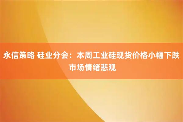 永信策略 硅业分会：本周工业硅现货价格小幅下跌 市场情绪悲观