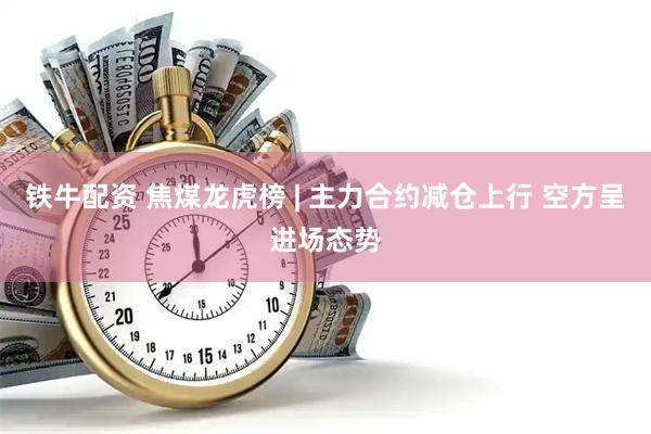 铁牛配资 焦煤龙虎榜 | 主力合约减仓上行 空方呈进场态势