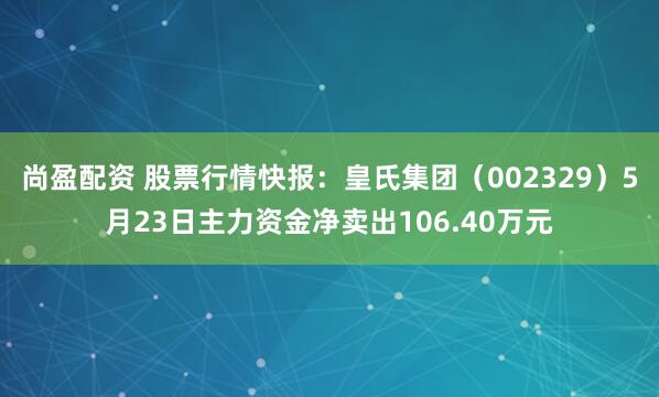 尚盈配资 股票行情快报：皇氏集团（002329）5月23日主力资金净卖出106.40万元