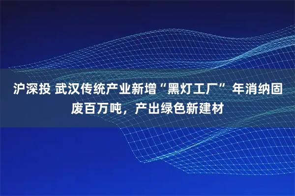 沪深投 武汉传统产业新增“黑灯工厂” 年消纳固废百万吨，产出绿色新建材