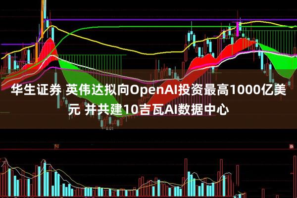 华生证券 英伟达拟向OpenAI投资最高1000亿美元 并共建10吉瓦AI数据中心