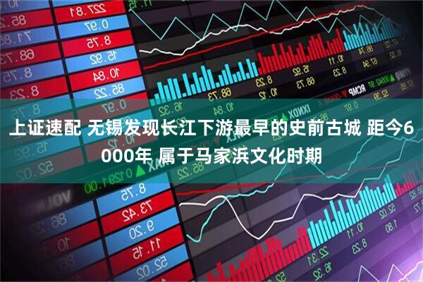 上证速配 无锡发现长江下游最早的史前古城 距今6000年 属于马家浜文化时期