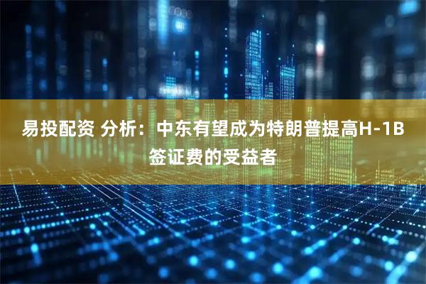 易投配资 分析：中东有望成为特朗普提高H-1B签证费的受益者