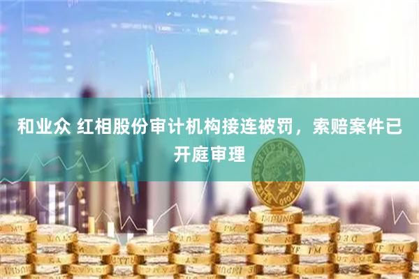 和业众 红相股份审计机构接连被罚，索赔案件已开庭审理