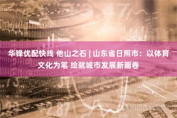 华锋优配快线 他山之石 | 山东省日照市：以体育文化为笔 绘就城市发展新画卷