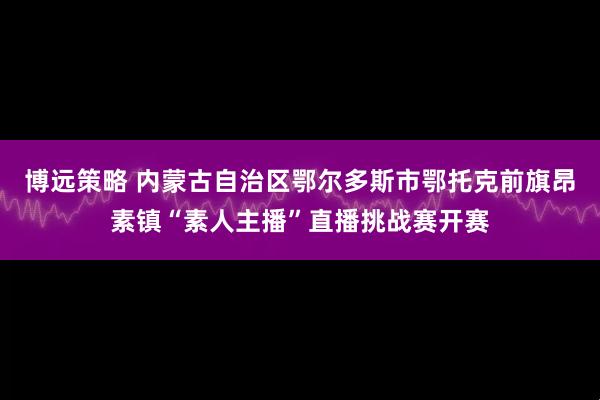博远策略 内蒙古自治区鄂尔多斯市鄂托克前旗昂素镇“素人主播”直播挑战赛开赛