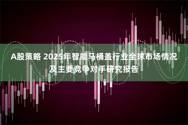 A股策略 2025年智能马桶盖行业全球市场情况及主要竞争对手研究报告