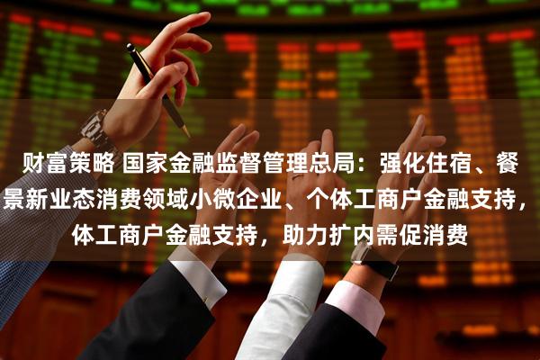 财富策略 国家金融监督管理总局：强化住宿、餐饮、文旅以及新场景新业态消费领域小微企业、个体工商户金融支持，助力扩内需促消费