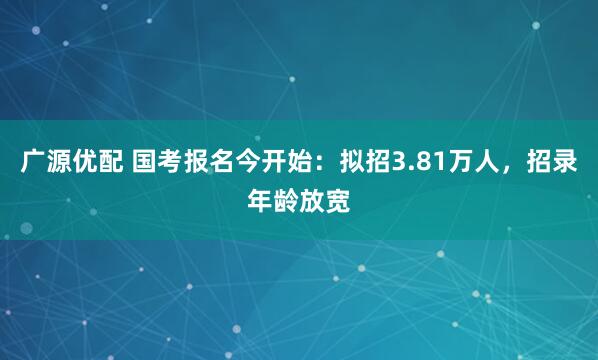 广源优配 国考报名今开始：拟招3.81万人，招录年龄放宽