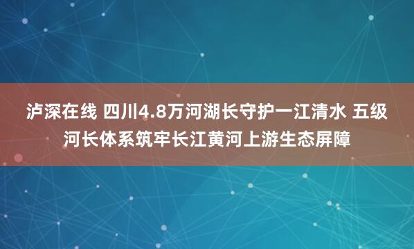 泸深在线 四川4.8万河湖长守护一江清水 五级河长体系筑牢长江黄河上游生态屏障