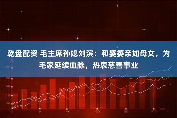 乾盘配资 毛主席孙媳刘滨：和婆婆亲如母女，为毛家延续血脉，热衷慈善事业