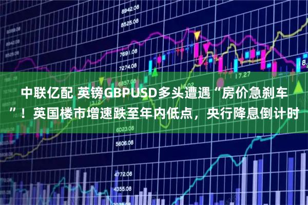 中联亿配 英镑GBPUSD多头遭遇“房价急刹车”！英国楼市增速跌至年内低点，央行降息倒计时