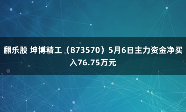 翻乐股 坤博精工（873570）5月6日主力资金净买入76.75万元
