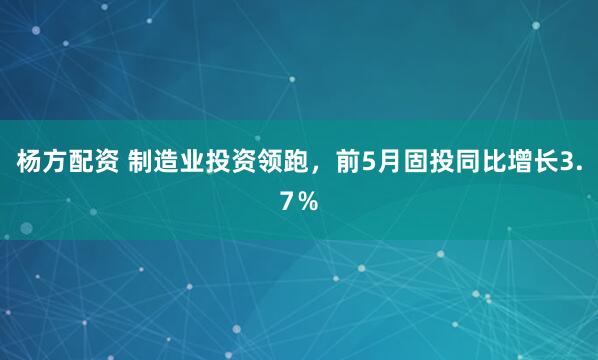 杨方配资 制造业投资领跑，前5月固投同比增长3.7％