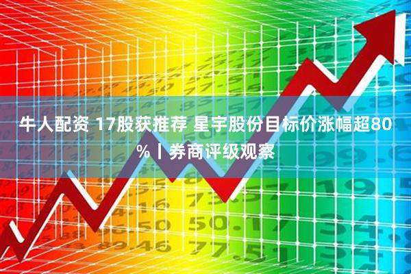 牛人配资 17股获推荐 星宇股份目标价涨幅超80%丨券商评级观察