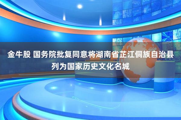 金牛股 国务院批复同意将湖南省芷江侗族自治县列为国家历史文化名城