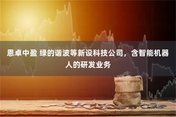 恩卓中盈 绿的谐波等新设科技公司，含智能机器人的研发业务