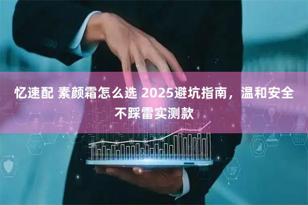 忆速配 素颜霜怎么选 2025避坑指南，温和安全不踩雷实测款