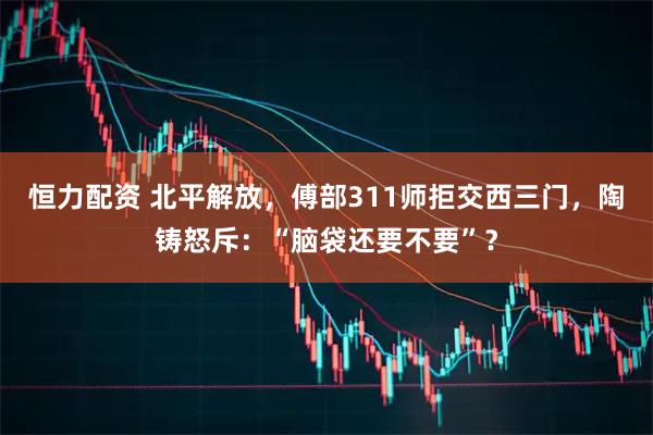 恒力配资 北平解放，傅部311师拒交西三门，陶铸怒斥：“脑袋还要不要”？