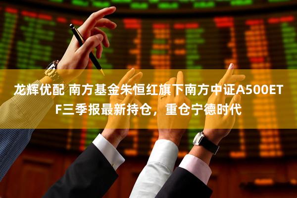 龙辉优配 南方基金朱恒红旗下南方中证A500ETF三季报最新持仓，重仓宁德时代