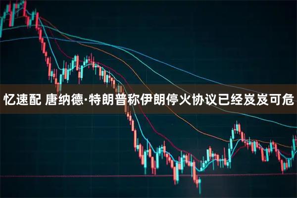 忆速配 唐纳德·特朗普称伊朗停火协议已经岌岌可危