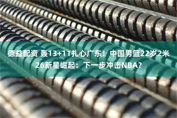德益配资 轰13+11扎心广东！中国男篮22岁2米26新星崛起：下一步冲击NBA？