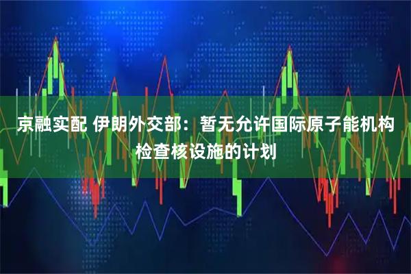 京融实配 伊朗外交部:暂无允许国际原子能机构检查核设施的计划