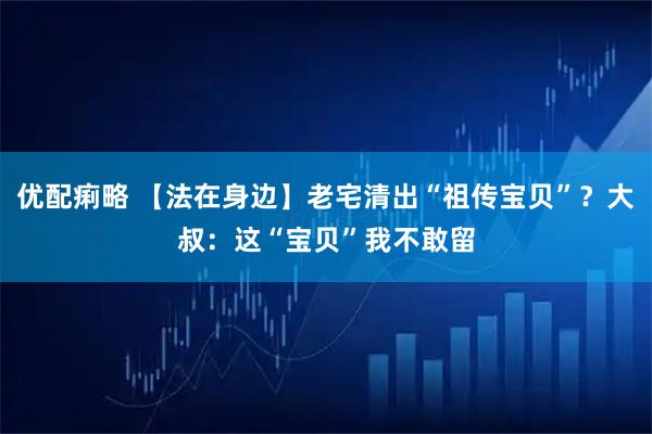 优配痢略 【法在身边】老宅清出“祖传宝贝”？大叔：这“宝贝”我不敢留