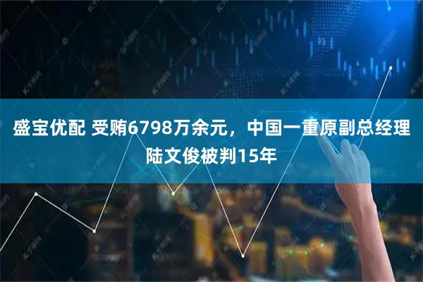 盛宝优配 受贿6798万余元，中国一重原副总经理陆文俊被判15年