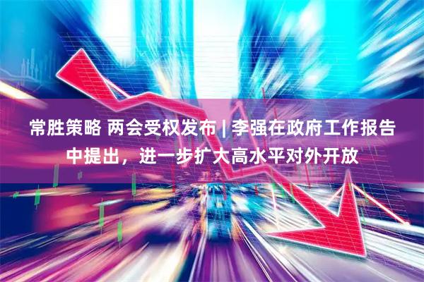 常胜策略 两会受权发布 | 李强在政府工作报告中提出，进一步扩大高水平对外开放