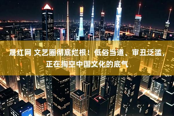 晟红网 文艺圈彻底烂根！低俗当道、审丑泛滥，正在掏空中国文化的底气